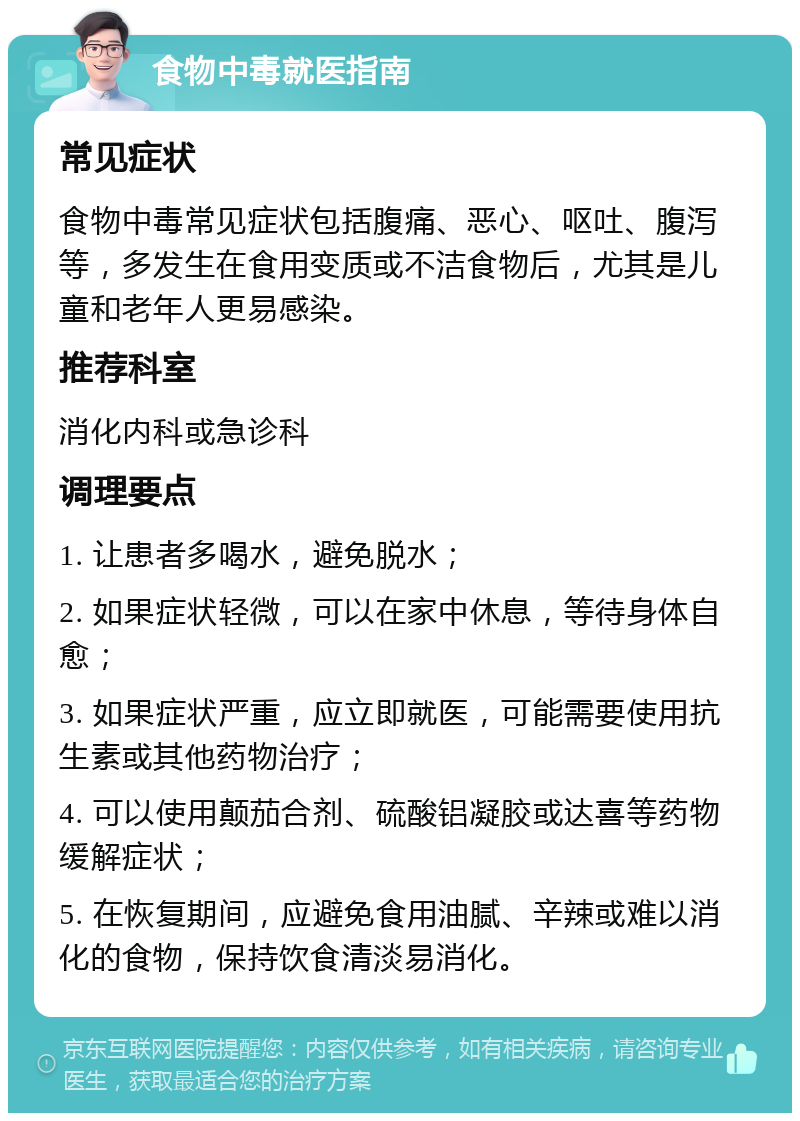 食物中毒就医指南 常见症状 食物中毒常见症状包括腹痛、恶心、呕吐、腹泻等，多发生在食用变质或不洁食物后，尤其是儿童和老年人更易感染。 推荐科室 消化内科或急诊科 调理要点 1. 让患者多喝水，避免脱水； 2. 如果症状轻微，可以在家中休息，等待身体自愈； 3. 如果症状严重，应立即就医，可能需要使用抗生素或其他药物治疗； 4. 可以使用颠茄合剂、硫酸铝凝胶或达喜等药物缓解症状； 5. 在恢复期间，应避免食用油腻、辛辣或难以消化的食物，保持饮食清淡易消化。