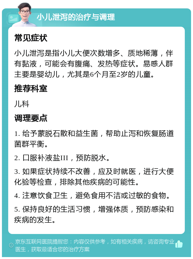 小儿泄泻的治疗与调理 常见症状 小儿泄泻是指小儿大便次数增多、质地稀薄，伴有黏液，可能会有腹痛、发热等症状。易感人群主要是婴幼儿，尤其是6个月至2岁的儿童。 推荐科室 儿科 调理要点 1. 给予蒙脱石散和益生菌，帮助止泻和恢复肠道菌群平衡。 2. 口服补液盐III，预防脱水。 3. 如果症状持续不改善，应及时就医，进行大便化验等检查，排除其他疾病的可能性。 4. 注意饮食卫生，避免食用不洁或过敏的食物。 5. 保持良好的生活习惯，增强体质，预防感染和疾病的发生。