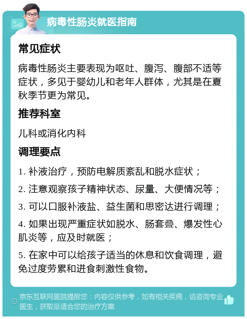 病毒性肠炎就医指南 常见症状 病毒性肠炎主要表现为呕吐、腹泻、腹部不适等症状，多见于婴幼儿和老年人群体，尤其是在夏秋季节更为常见。 推荐科室 儿科或消化内科 调理要点 1. 补液治疗，预防电解质紊乱和脱水症状； 2. 注意观察孩子精神状态、尿量、大便情况等； 3. 可以口服补液盐、益生菌和思密达进行调理； 4. 如果出现严重症状如脱水、肠套叠、爆发性心肌炎等，应及时就医； 5. 在家中可以给孩子适当的休息和饮食调理，避免过度劳累和进食刺激性食物。