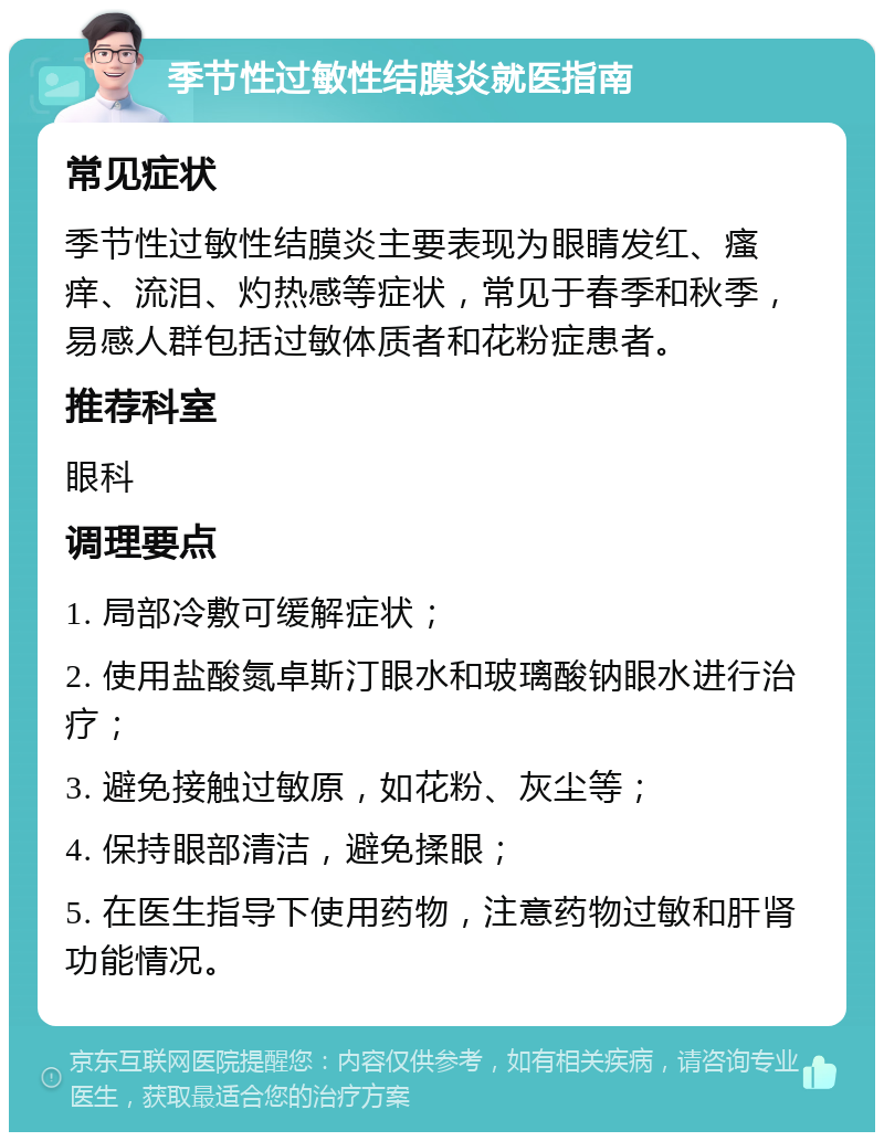 季节性过敏性结膜炎就医指南 常见症状 季节性过敏性结膜炎主要表现为眼睛发红、瘙痒、流泪、灼热感等症状，常见于春季和秋季，易感人群包括过敏体质者和花粉症患者。 推荐科室 眼科 调理要点 1. 局部冷敷可缓解症状； 2. 使用盐酸氮卓斯汀眼水和玻璃酸钠眼水进行治疗； 3. 避免接触过敏原，如花粉、灰尘等； 4. 保持眼部清洁，避免揉眼； 5. 在医生指导下使用药物，注意药物过敏和肝肾功能情况。