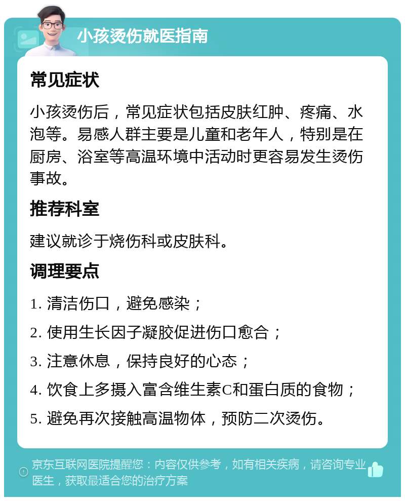 小孩烫伤就医指南 常见症状 小孩烫伤后，常见症状包括皮肤红肿、疼痛、水泡等。易感人群主要是儿童和老年人，特别是在厨房、浴室等高温环境中活动时更容易发生烫伤事故。 推荐科室 建议就诊于烧伤科或皮肤科。 调理要点 1. 清洁伤口，避免感染； 2. 使用生长因子凝胶促进伤口愈合； 3. 注意休息，保持良好的心态； 4. 饮食上多摄入富含维生素C和蛋白质的食物； 5. 避免再次接触高温物体，预防二次烫伤。