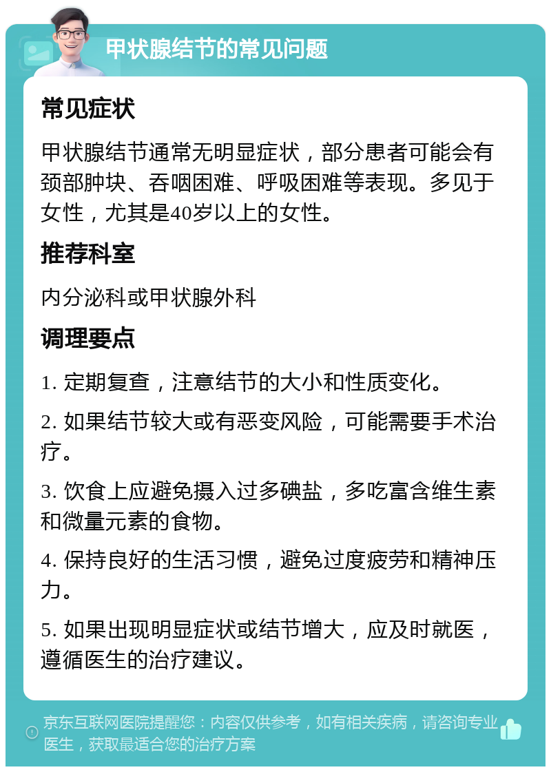 甲状腺结节的常见问题 常见症状 甲状腺结节通常无明显症状，部分患者可能会有颈部肿块、吞咽困难、呼吸困难等表现。多见于女性，尤其是40岁以上的女性。 推荐科室 内分泌科或甲状腺外科 调理要点 1. 定期复查，注意结节的大小和性质变化。 2. 如果结节较大或有恶变风险，可能需要手术治疗。 3. 饮食上应避免摄入过多碘盐，多吃富含维生素和微量元素的食物。 4. 保持良好的生活习惯，避免过度疲劳和精神压力。 5. 如果出现明显症状或结节增大，应及时就医，遵循医生的治疗建议。