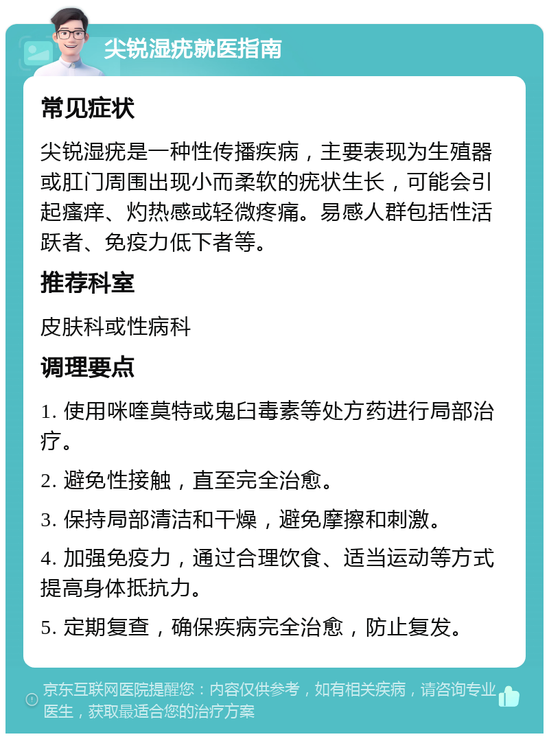 尖锐湿疣就医指南 常见症状 尖锐湿疣是一种性传播疾病，主要表现为生殖器或肛门周围出现小而柔软的疣状生长，可能会引起瘙痒、灼热感或轻微疼痛。易感人群包括性活跃者、免疫力低下者等。 推荐科室 皮肤科或性病科 调理要点 1. 使用咪喹莫特或鬼臼毒素等处方药进行局部治疗。 2. 避免性接触，直至完全治愈。 3. 保持局部清洁和干燥，避免摩擦和刺激。 4. 加强免疫力，通过合理饮食、适当运动等方式提高身体抵抗力。 5. 定期复查，确保疾病完全治愈，防止复发。