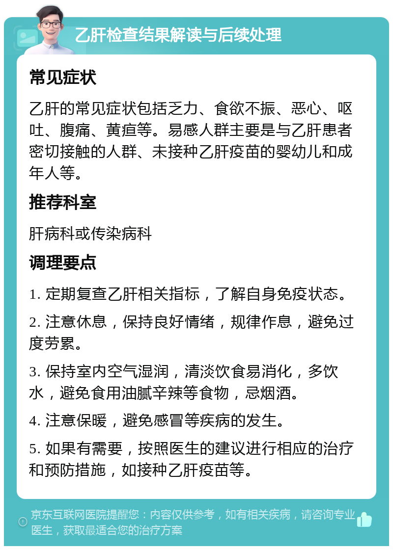 乙肝检查结果解读与后续处理 常见症状 乙肝的常见症状包括乏力、食欲不振、恶心、呕吐、腹痛、黄疸等。易感人群主要是与乙肝患者密切接触的人群、未接种乙肝疫苗的婴幼儿和成年人等。 推荐科室 肝病科或传染病科 调理要点 1. 定期复查乙肝相关指标，了解自身免疫状态。 2. 注意休息，保持良好情绪，规律作息，避免过度劳累。 3. 保持室内空气湿润，清淡饮食易消化，多饮水，避免食用油腻辛辣等食物，忌烟酒。 4. 注意保暖，避免感冒等疾病的发生。 5. 如果有需要，按照医生的建议进行相应的治疗和预防措施，如接种乙肝疫苗等。