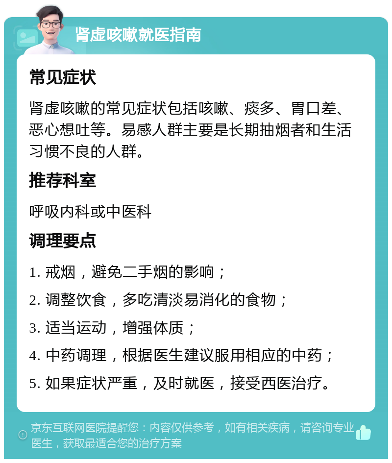 肾虚咳嗽就医指南 常见症状 肾虚咳嗽的常见症状包括咳嗽、痰多、胃口差、恶心想吐等。易感人群主要是长期抽烟者和生活习惯不良的人群。 推荐科室 呼吸内科或中医科 调理要点 1. 戒烟，避免二手烟的影响； 2. 调整饮食，多吃清淡易消化的食物； 3. 适当运动，增强体质； 4. 中药调理，根据医生建议服用相应的中药； 5. 如果症状严重，及时就医，接受西医治疗。