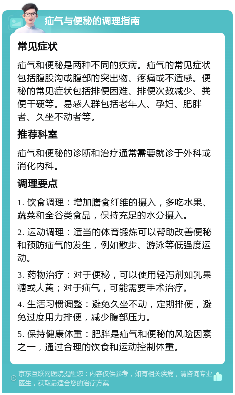 疝气与便秘的调理指南 常见症状 疝气和便秘是两种不同的疾病。疝气的常见症状包括腹股沟或腹部的突出物、疼痛或不适感。便秘的常见症状包括排便困难、排便次数减少、粪便干硬等。易感人群包括老年人、孕妇、肥胖者、久坐不动者等。 推荐科室 疝气和便秘的诊断和治疗通常需要就诊于外科或消化内科。 调理要点 1. 饮食调理：增加膳食纤维的摄入，多吃水果、蔬菜和全谷类食品，保持充足的水分摄入。 2. 运动调理：适当的体育锻炼可以帮助改善便秘和预防疝气的发生，例如散步、游泳等低强度运动。 3. 药物治疗：对于便秘，可以使用轻泻剂如乳果糖或大黄；对于疝气，可能需要手术治疗。 4. 生活习惯调整：避免久坐不动，定期排便，避免过度用力排便，减少腹部压力。 5. 保持健康体重：肥胖是疝气和便秘的风险因素之一，通过合理的饮食和运动控制体重。