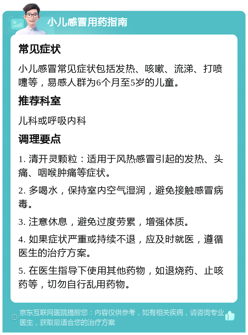 小儿感冒用药指南 常见症状 小儿感冒常见症状包括发热、咳嗽、流涕、打喷嚏等，易感人群为6个月至5岁的儿童。 推荐科室 儿科或呼吸内科 调理要点 1. 清开灵颗粒：适用于风热感冒引起的发热、头痛、咽喉肿痛等症状。 2. 多喝水，保持室内空气湿润，避免接触感冒病毒。 3. 注意休息，避免过度劳累，增强体质。 4. 如果症状严重或持续不退，应及时就医，遵循医生的治疗方案。 5. 在医生指导下使用其他药物，如退烧药、止咳药等，切勿自行乱用药物。