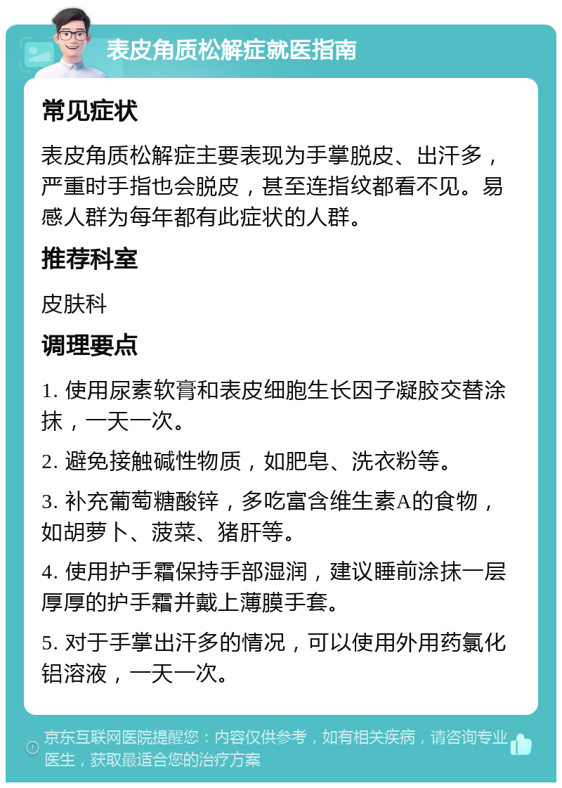 表皮角质松解症就医指南 常见症状 表皮角质松解症主要表现为手掌脱皮、出汗多，严重时手指也会脱皮，甚至连指纹都看不见。易感人群为每年都有此症状的人群。 推荐科室 皮肤科 调理要点 1. 使用尿素软膏和表皮细胞生长因子凝胶交替涂抹，一天一次。 2. 避免接触碱性物质，如肥皂、洗衣粉等。 3. 补充葡萄糖酸锌，多吃富含维生素A的食物，如胡萝卜、菠菜、猪肝等。 4. 使用护手霜保持手部湿润，建议睡前涂抹一层厚厚的护手霜并戴上薄膜手套。 5. 对于手掌出汗多的情况，可以使用外用药氯化铝溶液，一天一次。