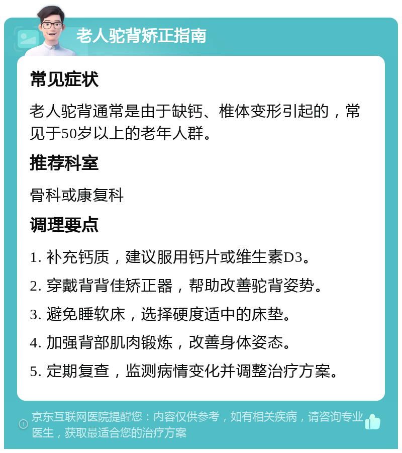 老人驼背矫正指南 常见症状 老人驼背通常是由于缺钙、椎体变形引起的，常见于50岁以上的老年人群。 推荐科室 骨科或康复科 调理要点 1. 补充钙质，建议服用钙片或维生素D3。 2. 穿戴背背佳矫正器，帮助改善驼背姿势。 3. 避免睡软床，选择硬度适中的床垫。 4. 加强背部肌肉锻炼，改善身体姿态。 5. 定期复查，监测病情变化并调整治疗方案。