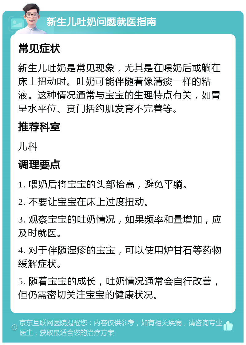 新生儿吐奶问题就医指南 常见症状 新生儿吐奶是常见现象，尤其是在喂奶后或躺在床上扭动时。吐奶可能伴随着像清痰一样的粘液。这种情况通常与宝宝的生理特点有关，如胃呈水平位、贲门括约肌发育不完善等。 推荐科室 儿科 调理要点 1. 喂奶后将宝宝的头部抬高，避免平躺。 2. 不要让宝宝在床上过度扭动。 3. 观察宝宝的吐奶情况，如果频率和量增加，应及时就医。 4. 对于伴随湿疹的宝宝，可以使用炉甘石等药物缓解症状。 5. 随着宝宝的成长，吐奶情况通常会自行改善，但仍需密切关注宝宝的健康状况。