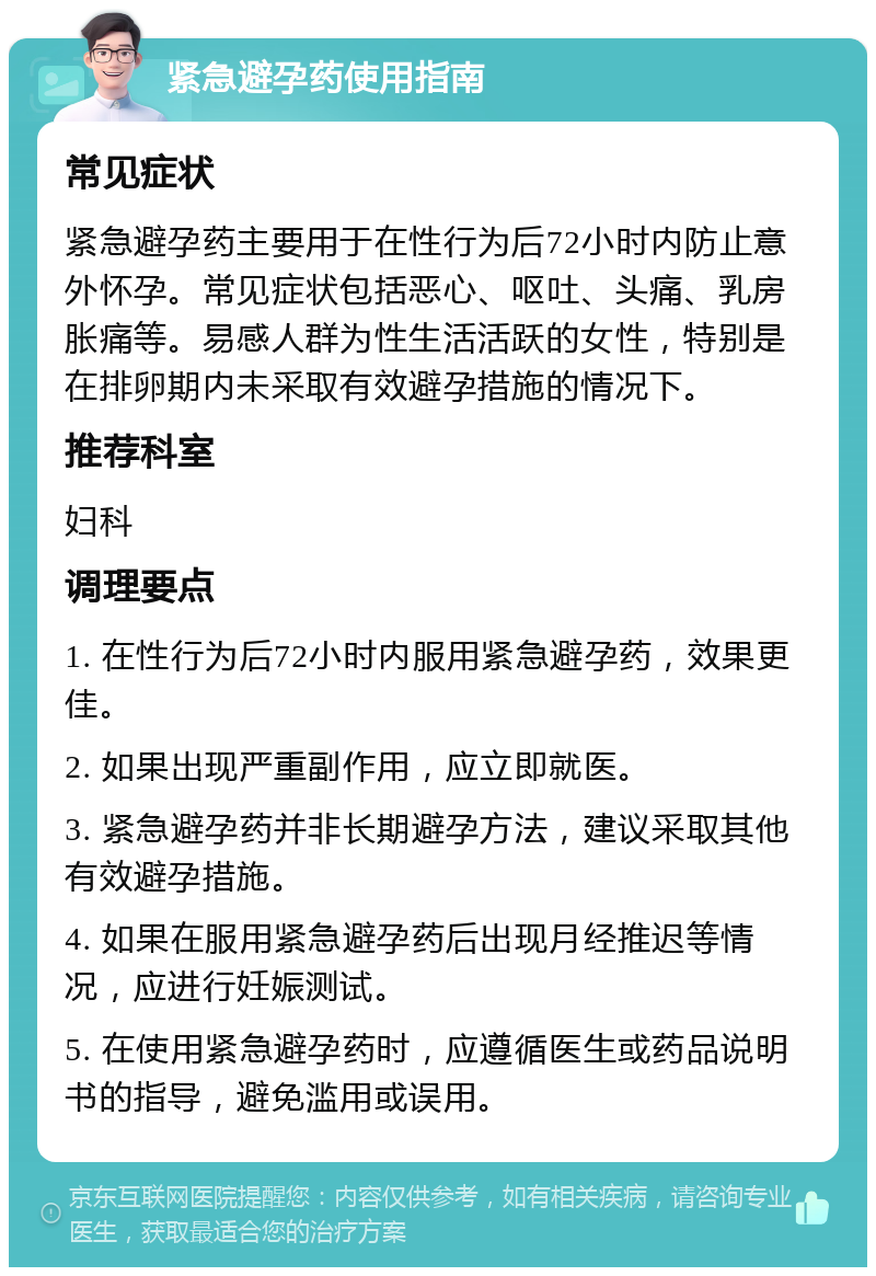 紧急避孕药使用指南 常见症状 紧急避孕药主要用于在性行为后72小时内防止意外怀孕。常见症状包括恶心、呕吐、头痛、乳房胀痛等。易感人群为性生活活跃的女性，特别是在排卵期内未采取有效避孕措施的情况下。 推荐科室 妇科 调理要点 1. 在性行为后72小时内服用紧急避孕药，效果更佳。 2. 如果出现严重副作用，应立即就医。 3. 紧急避孕药并非长期避孕方法，建议采取其他有效避孕措施。 4. 如果在服用紧急避孕药后出现月经推迟等情况，应进行妊娠测试。 5. 在使用紧急避孕药时，应遵循医生或药品说明书的指导，避免滥用或误用。