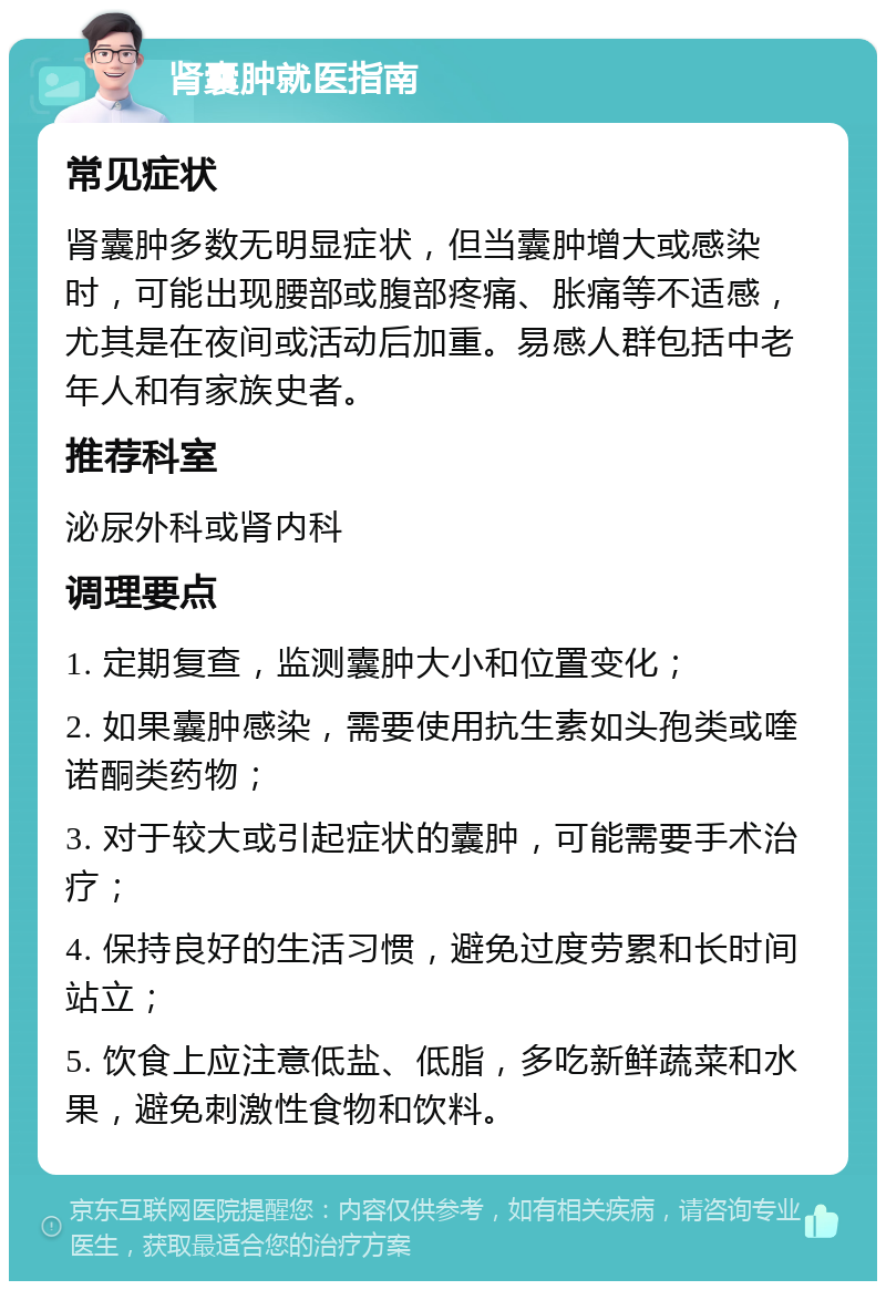 肾囊肿就医指南 常见症状 肾囊肿多数无明显症状，但当囊肿增大或感染时，可能出现腰部或腹部疼痛、胀痛等不适感，尤其是在夜间或活动后加重。易感人群包括中老年人和有家族史者。 推荐科室 泌尿外科或肾内科 调理要点 1. 定期复查，监测囊肿大小和位置变化； 2. 如果囊肿感染，需要使用抗生素如头孢类或喹诺酮类药物； 3. 对于较大或引起症状的囊肿，可能需要手术治疗； 4. 保持良好的生活习惯，避免过度劳累和长时间站立； 5. 饮食上应注意低盐、低脂，多吃新鲜蔬菜和水果，避免刺激性食物和饮料。