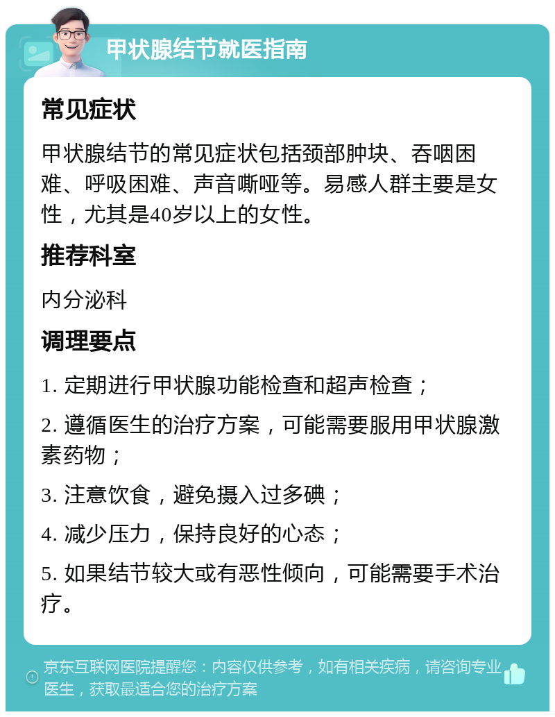 甲状腺结节就医指南 常见症状 甲状腺结节的常见症状包括颈部肿块、吞咽困难、呼吸困难、声音嘶哑等。易感人群主要是女性，尤其是40岁以上的女性。 推荐科室 内分泌科 调理要点 1. 定期进行甲状腺功能检查和超声检查； 2. 遵循医生的治疗方案，可能需要服用甲状腺激素药物； 3. 注意饮食，避免摄入过多碘； 4. 减少压力，保持良好的心态； 5. 如果结节较大或有恶性倾向，可能需要手术治疗。