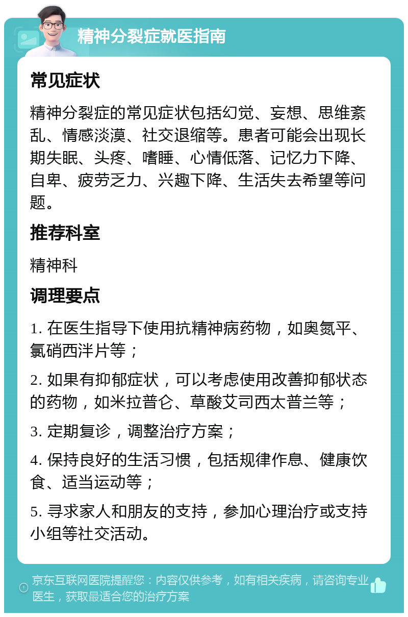 精神分裂症就医指南 常见症状 精神分裂症的常见症状包括幻觉、妄想、思维紊乱、情感淡漠、社交退缩等。患者可能会出现长期失眠、头疼、嗜睡、心情低落、记忆力下降、自卑、疲劳乏力、兴趣下降、生活失去希望等问题。 推荐科室 精神科 调理要点 1. 在医生指导下使用抗精神病药物，如奥氮平、氯硝西泮片等； 2. 如果有抑郁症状，可以考虑使用改善抑郁状态的药物，如米拉普仑、草酸艾司西太普兰等； 3. 定期复诊，调整治疗方案； 4. 保持良好的生活习惯，包括规律作息、健康饮食、适当运动等； 5. 寻求家人和朋友的支持，参加心理治疗或支持小组等社交活动。