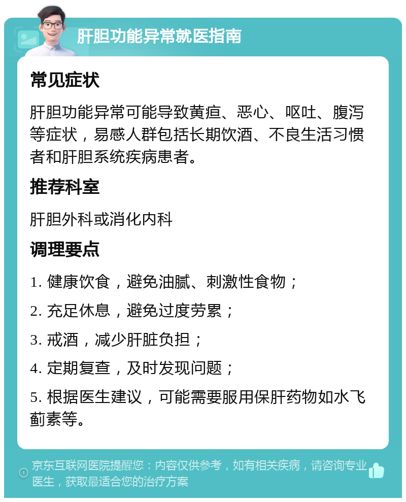 肝胆功能异常就医指南 常见症状 肝胆功能异常可能导致黄疸、恶心、呕吐、腹泻等症状，易感人群包括长期饮酒、不良生活习惯者和肝胆系统疾病患者。 推荐科室 肝胆外科或消化内科 调理要点 1. 健康饮食，避免油腻、刺激性食物； 2. 充足休息，避免过度劳累； 3. 戒酒，减少肝脏负担； 4. 定期复查，及时发现问题； 5. 根据医生建议，可能需要服用保肝药物如水飞蓟素等。