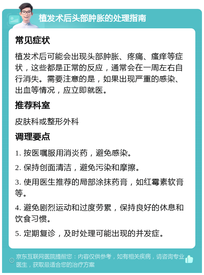 植发术后头部肿胀的处理指南 常见症状 植发术后可能会出现头部肿胀、疼痛、瘙痒等症状，这些都是正常的反应，通常会在一周左右自行消失。需要注意的是，如果出现严重的感染、出血等情况，应立即就医。 推荐科室 皮肤科或整形外科 调理要点 1. 按医嘱服用消炎药，避免感染。 2. 保持创面清洁，避免污染和摩擦。 3. 使用医生推荐的局部涂抹药膏，如红霉素软膏等。 4. 避免剧烈运动和过度劳累，保持良好的休息和饮食习惯。 5. 定期复诊，及时处理可能出现的并发症。