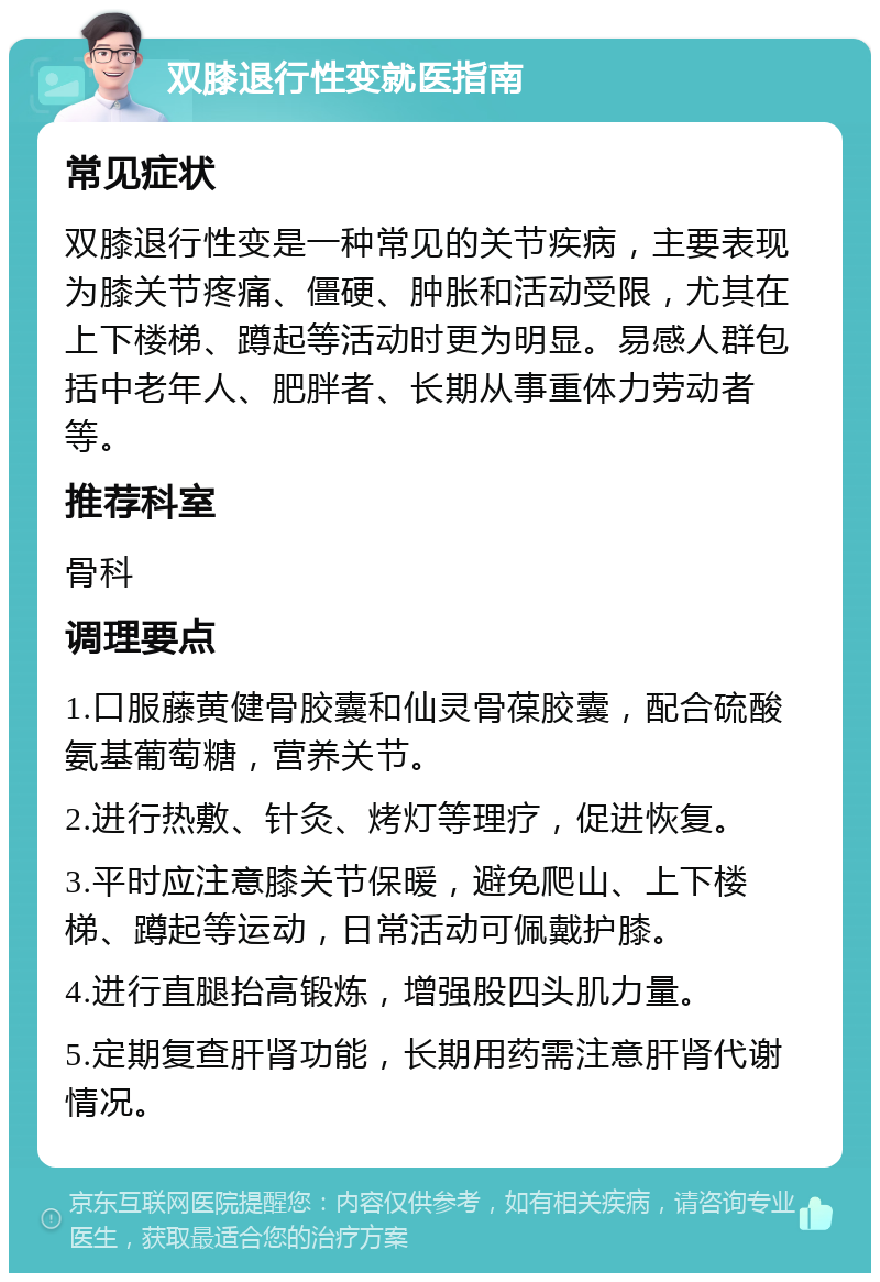 双膝退行性变就医指南 常见症状 双膝退行性变是一种常见的关节疾病，主要表现为膝关节疼痛、僵硬、肿胀和活动受限，尤其在上下楼梯、蹲起等活动时更为明显。易感人群包括中老年人、肥胖者、长期从事重体力劳动者等。 推荐科室 骨科 调理要点 1.口服藤黄健骨胶囊和仙灵骨葆胶囊，配合硫酸氨基葡萄糖，营养关节。 2.进行热敷、针灸、烤灯等理疗，促进恢复。 3.平时应注意膝关节保暖，避免爬山、上下楼梯、蹲起等运动，日常活动可佩戴护膝。 4.进行直腿抬高锻炼，增强股四头肌力量。 5.定期复查肝肾功能，长期用药需注意肝肾代谢情况。