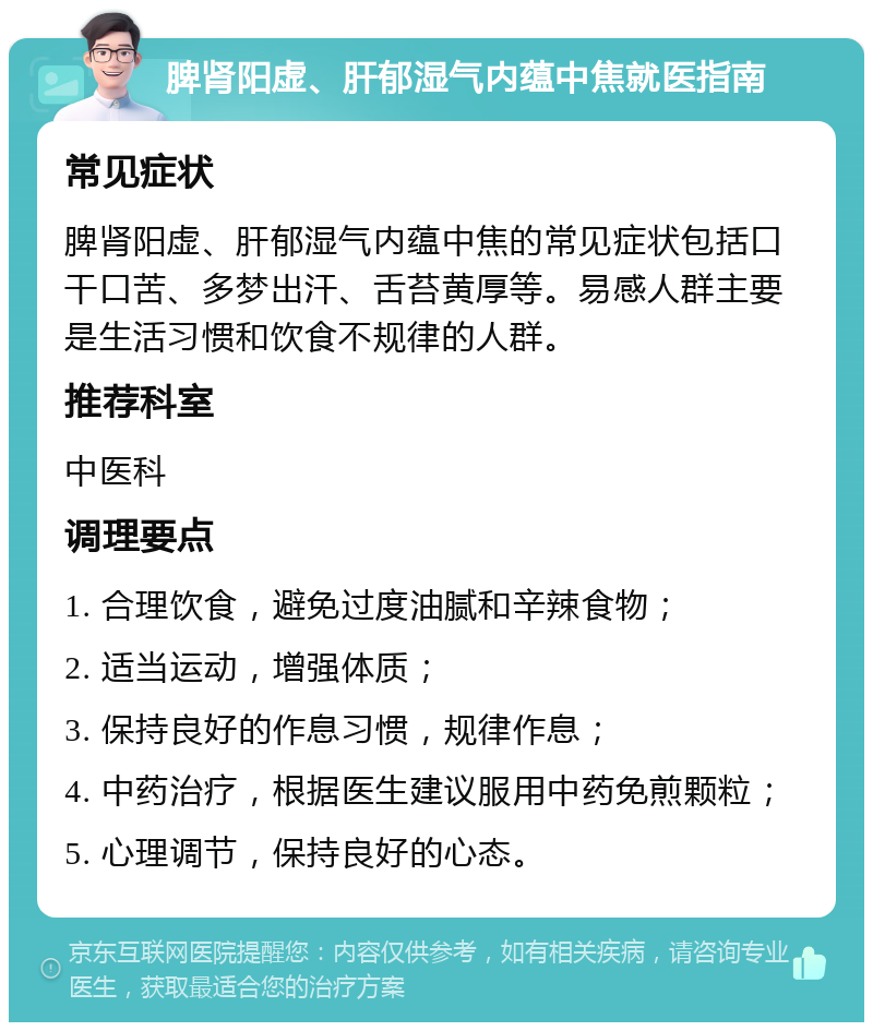 脾肾阳虚、肝郁湿气内蕴中焦就医指南 常见症状 脾肾阳虚、肝郁湿气内蕴中焦的常见症状包括口干口苦、多梦出汗、舌苔黄厚等。易感人群主要是生活习惯和饮食不规律的人群。 推荐科室 中医科 调理要点 1. 合理饮食，避免过度油腻和辛辣食物； 2. 适当运动，增强体质； 3. 保持良好的作息习惯，规律作息； 4. 中药治疗，根据医生建议服用中药免煎颗粒； 5. 心理调节，保持良好的心态。