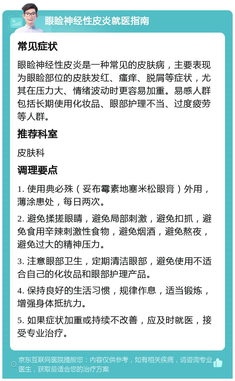 眼睑神经性皮炎就医指南 常见症状 眼睑神经性皮炎是一种常见的皮肤病，主要表现为眼睑部位的皮肤发红、瘙痒、脱屑等症状，尤其在压力大、情绪波动时更容易加重。易感人群包括长期使用化妆品、眼部护理不当、过度疲劳等人群。 推荐科室 皮肤科 调理要点 1. 使用典必殊（妥布霉素地塞米松眼膏）外用，薄涂患处，每日两次。 2. 避免揉搓眼睛，避免局部刺激，避免扣抓，避免食用辛辣刺激性食物，避免烟酒，避免熬夜，避免过大的精神压力。 3. 注意眼部卫生，定期清洁眼部，避免使用不适合自己的化妆品和眼部护理产品。 4. 保持良好的生活习惯，规律作息，适当锻炼，增强身体抵抗力。 5. 如果症状加重或持续不改善，应及时就医，接受专业治疗。