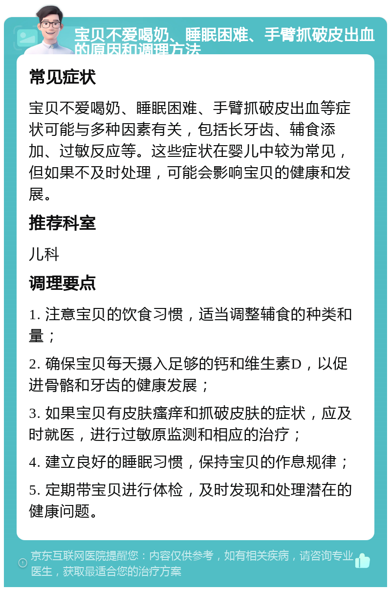 宝贝不爱喝奶、睡眠困难、手臂抓破皮出血的原因和调理方法 常见症状 宝贝不爱喝奶、睡眠困难、手臂抓破皮出血等症状可能与多种因素有关，包括长牙齿、辅食添加、过敏反应等。这些症状在婴儿中较为常见，但如果不及时处理，可能会影响宝贝的健康和发展。 推荐科室 儿科 调理要点 1. 注意宝贝的饮食习惯，适当调整辅食的种类和量； 2. 确保宝贝每天摄入足够的钙和维生素D，以促进骨骼和牙齿的健康发展； 3. 如果宝贝有皮肤瘙痒和抓破皮肤的症状，应及时就医，进行过敏原监测和相应的治疗； 4. 建立良好的睡眠习惯，保持宝贝的作息规律； 5. 定期带宝贝进行体检，及时发现和处理潜在的健康问题。