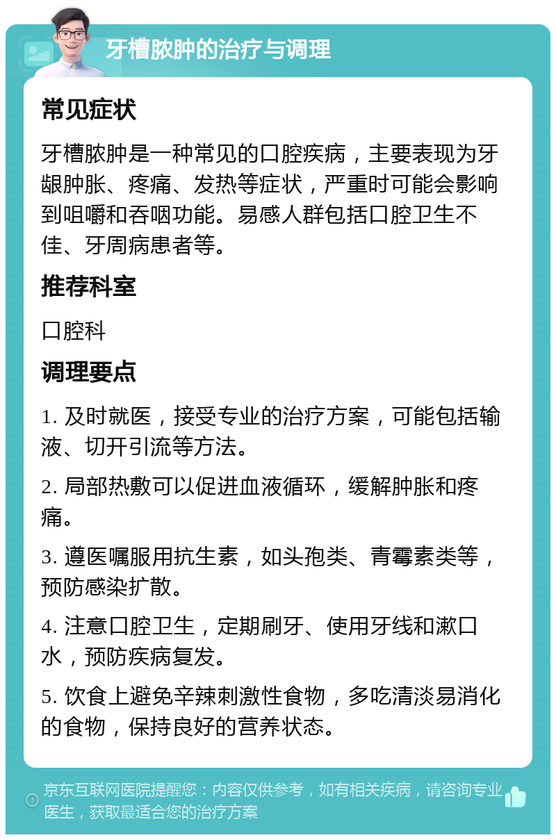 牙槽脓肿的治疗与调理 常见症状 牙槽脓肿是一种常见的口腔疾病，主要表现为牙龈肿胀、疼痛、发热等症状，严重时可能会影响到咀嚼和吞咽功能。易感人群包括口腔卫生不佳、牙周病患者等。 推荐科室 口腔科 调理要点 1. 及时就医，接受专业的治疗方案，可能包括输液、切开引流等方法。 2. 局部热敷可以促进血液循环，缓解肿胀和疼痛。 3. 遵医嘱服用抗生素，如头孢类、青霉素类等，预防感染扩散。 4. 注意口腔卫生，定期刷牙、使用牙线和漱口水，预防疾病复发。 5. 饮食上避免辛辣刺激性食物，多吃清淡易消化的食物，保持良好的营养状态。