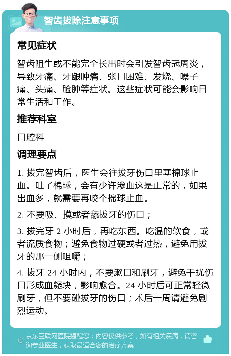 智齿拔除注意事项 常见症状 智齿阻生或不能完全长出时会引发智齿冠周炎，导致牙痛、牙龈肿痛、张口困难、发烧、嗓子痛、头痛、脸肿等症状。这些症状可能会影响日常生活和工作。 推荐科室 口腔科 调理要点 1. 拔完智齿后，医生会往拔牙伤口里塞棉球止血。吐了棉球，会有少许渗血这是正常的，如果出血多，就需要再咬个棉球止血。 2. 不要吸、摸或者舔拔牙的伤口； 3. 拔完牙 2 小时后，再吃东西。吃温的软食，或者流质食物；避免食物过硬或者过热，避免用拔牙的那一侧咀嚼； 4. 拔牙 24 小时内，不要漱口和刷牙，避免干扰伤口形成血凝块，影响愈合。24 小时后可正常轻微刷牙，但不要碰拔牙的伤口；术后一周请避免剧烈运动。