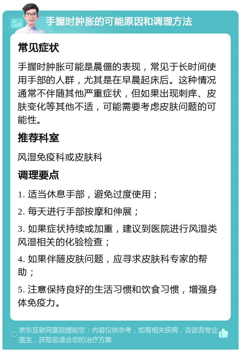 手握时肿胀的可能原因和调理方法 常见症状 手握时肿胀可能是晨僵的表现，常见于长时间使用手部的人群，尤其是在早晨起床后。这种情况通常不伴随其他严重症状，但如果出现刺痒、皮肤变化等其他不适，可能需要考虑皮肤问题的可能性。 推荐科室 风湿免疫科或皮肤科 调理要点 1. 适当休息手部，避免过度使用； 2. 每天进行手部按摩和伸展； 3. 如果症状持续或加重，建议到医院进行风湿类风湿相关的化验检查； 4. 如果伴随皮肤问题，应寻求皮肤科专家的帮助； 5. 注意保持良好的生活习惯和饮食习惯，增强身体免疫力。