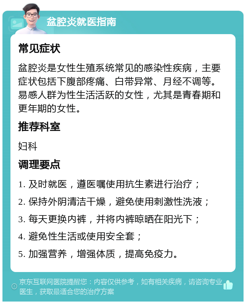 盆腔炎就医指南 常见症状 盆腔炎是女性生殖系统常见的感染性疾病，主要症状包括下腹部疼痛、白带异常、月经不调等。易感人群为性生活活跃的女性，尤其是青春期和更年期的女性。 推荐科室 妇科 调理要点 1. 及时就医，遵医嘱使用抗生素进行治疗； 2. 保持外阴清洁干燥，避免使用刺激性洗液； 3. 每天更换内裤，并将内裤晾晒在阳光下； 4. 避免性生活或使用安全套； 5. 加强营养，增强体质，提高免疫力。