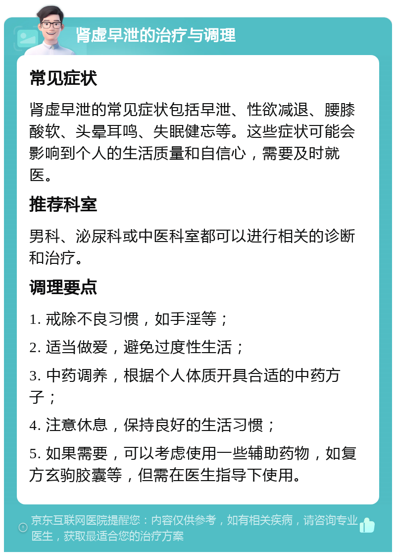 肾虚早泄的治疗与调理 常见症状 肾虚早泄的常见症状包括早泄、性欲减退、腰膝酸软、头晕耳鸣、失眠健忘等。这些症状可能会影响到个人的生活质量和自信心，需要及时就医。 推荐科室 男科、泌尿科或中医科室都可以进行相关的诊断和治疗。 调理要点 1. 戒除不良习惯，如手淫等； 2. 适当做爱，避免过度性生活； 3. 中药调养，根据个人体质开具合适的中药方子； 4. 注意休息，保持良好的生活习惯； 5. 如果需要，可以考虑使用一些辅助药物，如复方玄驹胶囊等，但需在医生指导下使用。