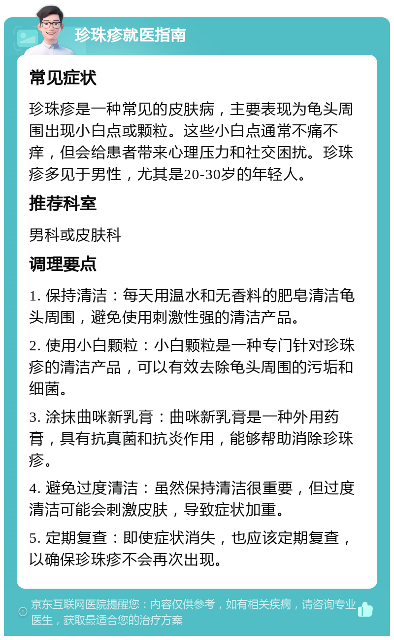 珍珠疹就医指南 常见症状 珍珠疹是一种常见的皮肤病，主要表现为龟头周围出现小白点或颗粒。这些小白点通常不痛不痒，但会给患者带来心理压力和社交困扰。珍珠疹多见于男性，尤其是20-30岁的年轻人。 推荐科室 男科或皮肤科 调理要点 1. 保持清洁：每天用温水和无香料的肥皂清洁龟头周围，避免使用刺激性强的清洁产品。 2. 使用小白颗粒：小白颗粒是一种专门针对珍珠疹的清洁产品，可以有效去除龟头周围的污垢和细菌。 3. 涂抹曲咪新乳膏：曲咪新乳膏是一种外用药膏，具有抗真菌和抗炎作用，能够帮助消除珍珠疹。 4. 避免过度清洁：虽然保持清洁很重要，但过度清洁可能会刺激皮肤，导致症状加重。 5. 定期复查：即使症状消失，也应该定期复查，以确保珍珠疹不会再次出现。