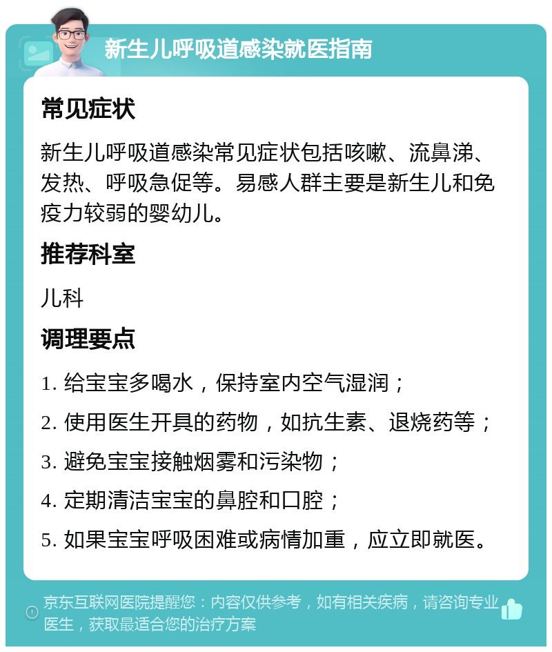 新生儿呼吸道感染就医指南 常见症状 新生儿呼吸道感染常见症状包括咳嗽、流鼻涕、发热、呼吸急促等。易感人群主要是新生儿和免疫力较弱的婴幼儿。 推荐科室 儿科 调理要点 1. 给宝宝多喝水，保持室内空气湿润； 2. 使用医生开具的药物，如抗生素、退烧药等； 3. 避免宝宝接触烟雾和污染物； 4. 定期清洁宝宝的鼻腔和口腔； 5. 如果宝宝呼吸困难或病情加重，应立即就医。