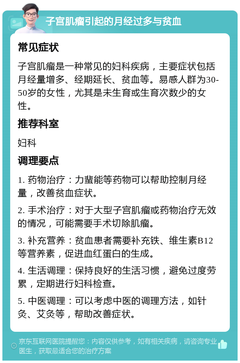 子宫肌瘤引起的月经过多与贫血 常见症状 子宫肌瘤是一种常见的妇科疾病，主要症状包括月经量增多、经期延长、贫血等。易感人群为30-50岁的女性，尤其是未生育或生育次数少的女性。 推荐科室 妇科 调理要点 1. 药物治疗：力蜚能等药物可以帮助控制月经量，改善贫血症状。 2. 手术治疗：对于大型子宫肌瘤或药物治疗无效的情况，可能需要手术切除肌瘤。 3. 补充营养：贫血患者需要补充铁、维生素B12等营养素，促进血红蛋白的生成。 4. 生活调理：保持良好的生活习惯，避免过度劳累，定期进行妇科检查。 5. 中医调理：可以考虑中医的调理方法，如针灸、艾灸等，帮助改善症状。