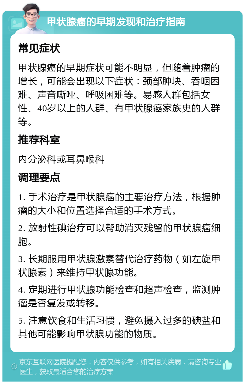 甲状腺癌的早期发现和治疗指南 常见症状 甲状腺癌的早期症状可能不明显，但随着肿瘤的增长，可能会出现以下症状：颈部肿块、吞咽困难、声音嘶哑、呼吸困难等。易感人群包括女性、40岁以上的人群、有甲状腺癌家族史的人群等。 推荐科室 内分泌科或耳鼻喉科 调理要点 1. 手术治疗是甲状腺癌的主要治疗方法，根据肿瘤的大小和位置选择合适的手术方式。 2. 放射性碘治疗可以帮助消灭残留的甲状腺癌细胞。 3. 长期服用甲状腺激素替代治疗药物（如左旋甲状腺素）来维持甲状腺功能。 4. 定期进行甲状腺功能检查和超声检查，监测肿瘤是否复发或转移。 5. 注意饮食和生活习惯，避免摄入过多的碘盐和其他可能影响甲状腺功能的物质。