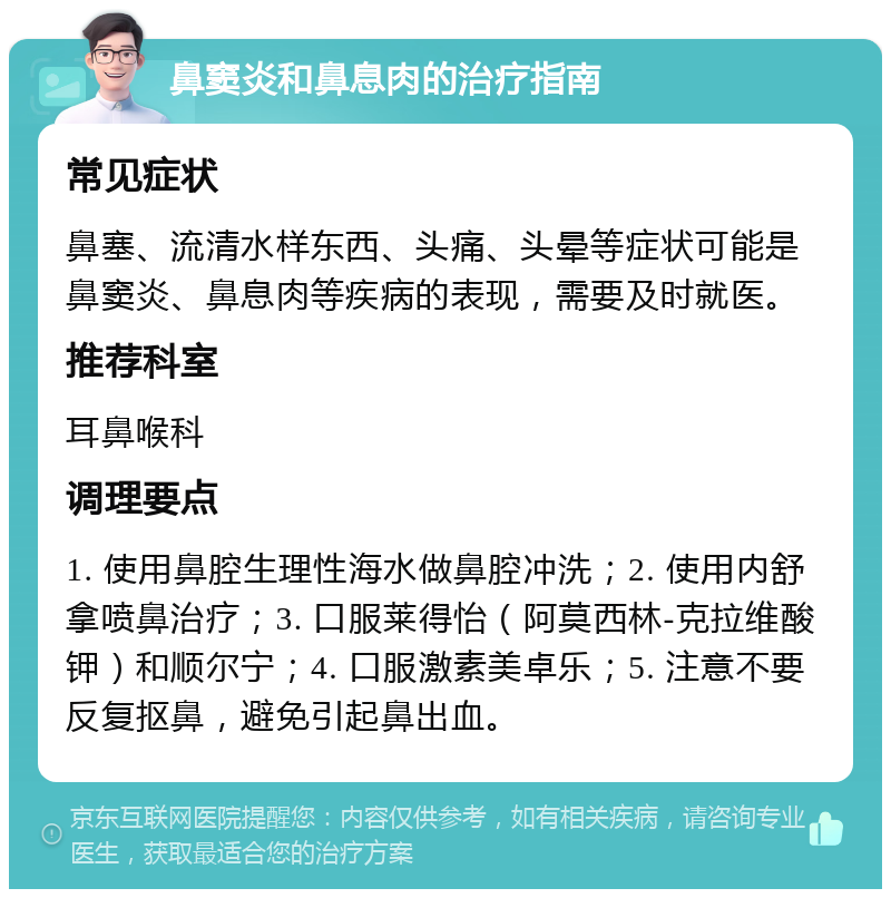 鼻窦炎和鼻息肉的治疗指南 常见症状 鼻塞、流清水样东西、头痛、头晕等症状可能是鼻窦炎、鼻息肉等疾病的表现，需要及时就医。 推荐科室 耳鼻喉科 调理要点 1. 使用鼻腔生理性海水做鼻腔冲洗；2. 使用内舒拿喷鼻治疗；3. 口服莱得怡（阿莫西林-克拉维酸钾）和顺尔宁；4. 口服激素美卓乐；5. 注意不要反复抠鼻，避免引起鼻出血。