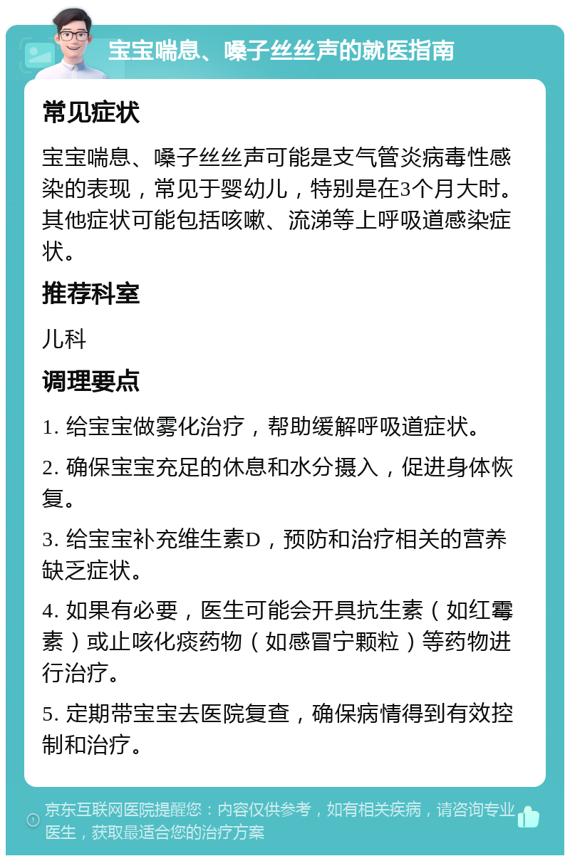 宝宝喘息、嗓子丝丝声的就医指南 常见症状 宝宝喘息、嗓子丝丝声可能是支气管炎病毒性感染的表现，常见于婴幼儿，特别是在3个月大时。其他症状可能包括咳嗽、流涕等上呼吸道感染症状。 推荐科室 儿科 调理要点 1. 给宝宝做雾化治疗，帮助缓解呼吸道症状。 2. 确保宝宝充足的休息和水分摄入，促进身体恢复。 3. 给宝宝补充维生素D，预防和治疗相关的营养缺乏症状。 4. 如果有必要，医生可能会开具抗生素（如红霉素）或止咳化痰药物（如感冒宁颗粒）等药物进行治疗。 5. 定期带宝宝去医院复查，确保病情得到有效控制和治疗。