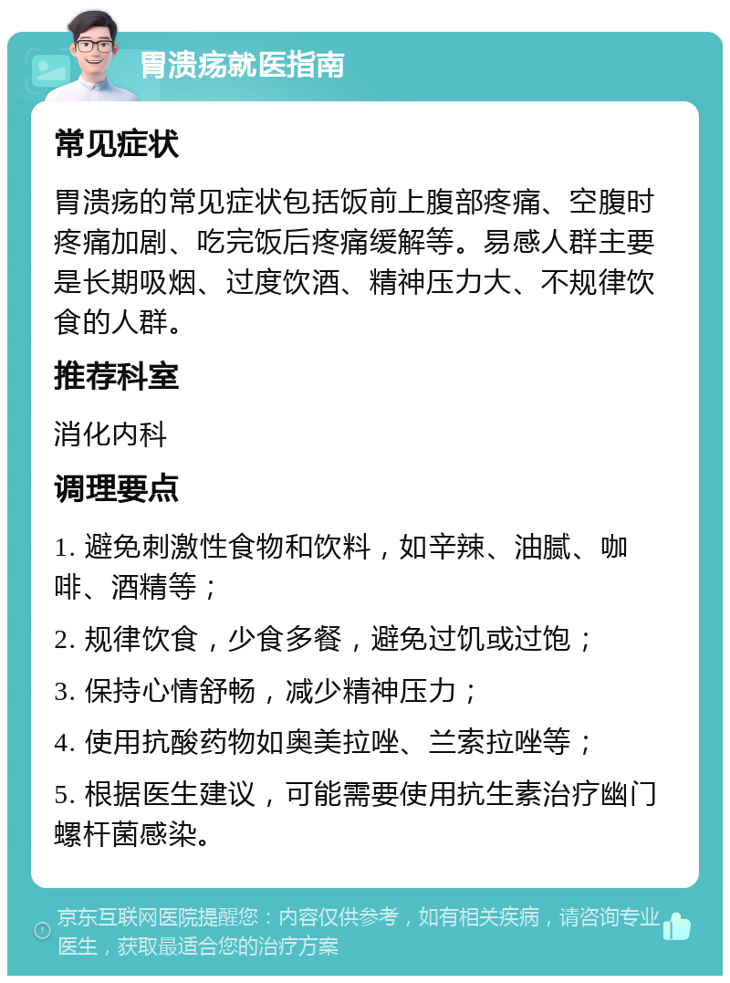 胃溃疡就医指南 常见症状 胃溃疡的常见症状包括饭前上腹部疼痛、空腹时疼痛加剧、吃完饭后疼痛缓解等。易感人群主要是长期吸烟、过度饮酒、精神压力大、不规律饮食的人群。 推荐科室 消化内科 调理要点 1. 避免刺激性食物和饮料，如辛辣、油腻、咖啡、酒精等； 2. 规律饮食，少食多餐，避免过饥或过饱； 3. 保持心情舒畅，减少精神压力； 4. 使用抗酸药物如奥美拉唑、兰索拉唑等； 5. 根据医生建议，可能需要使用抗生素治疗幽门螺杆菌感染。