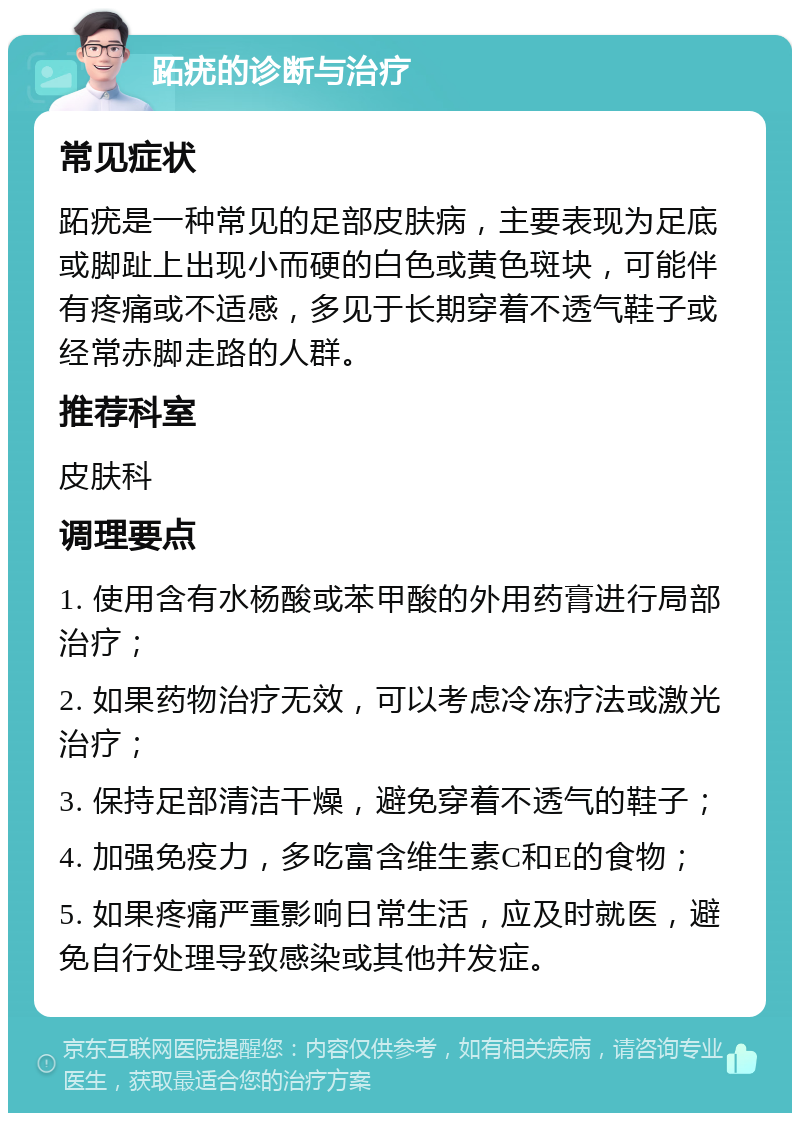 跖疣的诊断与治疗 常见症状 跖疣是一种常见的足部皮肤病，主要表现为足底或脚趾上出现小而硬的白色或黄色斑块，可能伴有疼痛或不适感，多见于长期穿着不透气鞋子或经常赤脚走路的人群。 推荐科室 皮肤科 调理要点 1. 使用含有水杨酸或苯甲酸的外用药膏进行局部治疗； 2. 如果药物治疗无效，可以考虑冷冻疗法或激光治疗； 3. 保持足部清洁干燥，避免穿着不透气的鞋子； 4. 加强免疫力，多吃富含维生素C和E的食物； 5. 如果疼痛严重影响日常生活，应及时就医，避免自行处理导致感染或其他并发症。