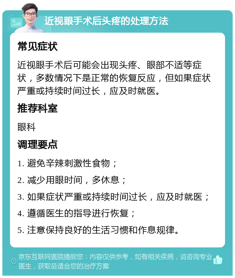 近视眼手术后头疼的处理方法 常见症状 近视眼手术后可能会出现头疼、眼部不适等症状，多数情况下是正常的恢复反应，但如果症状严重或持续时间过长，应及时就医。 推荐科室 眼科 调理要点 1. 避免辛辣刺激性食物； 2. 减少用眼时间，多休息； 3. 如果症状严重或持续时间过长，应及时就医； 4. 遵循医生的指导进行恢复； 5. 注意保持良好的生活习惯和作息规律。