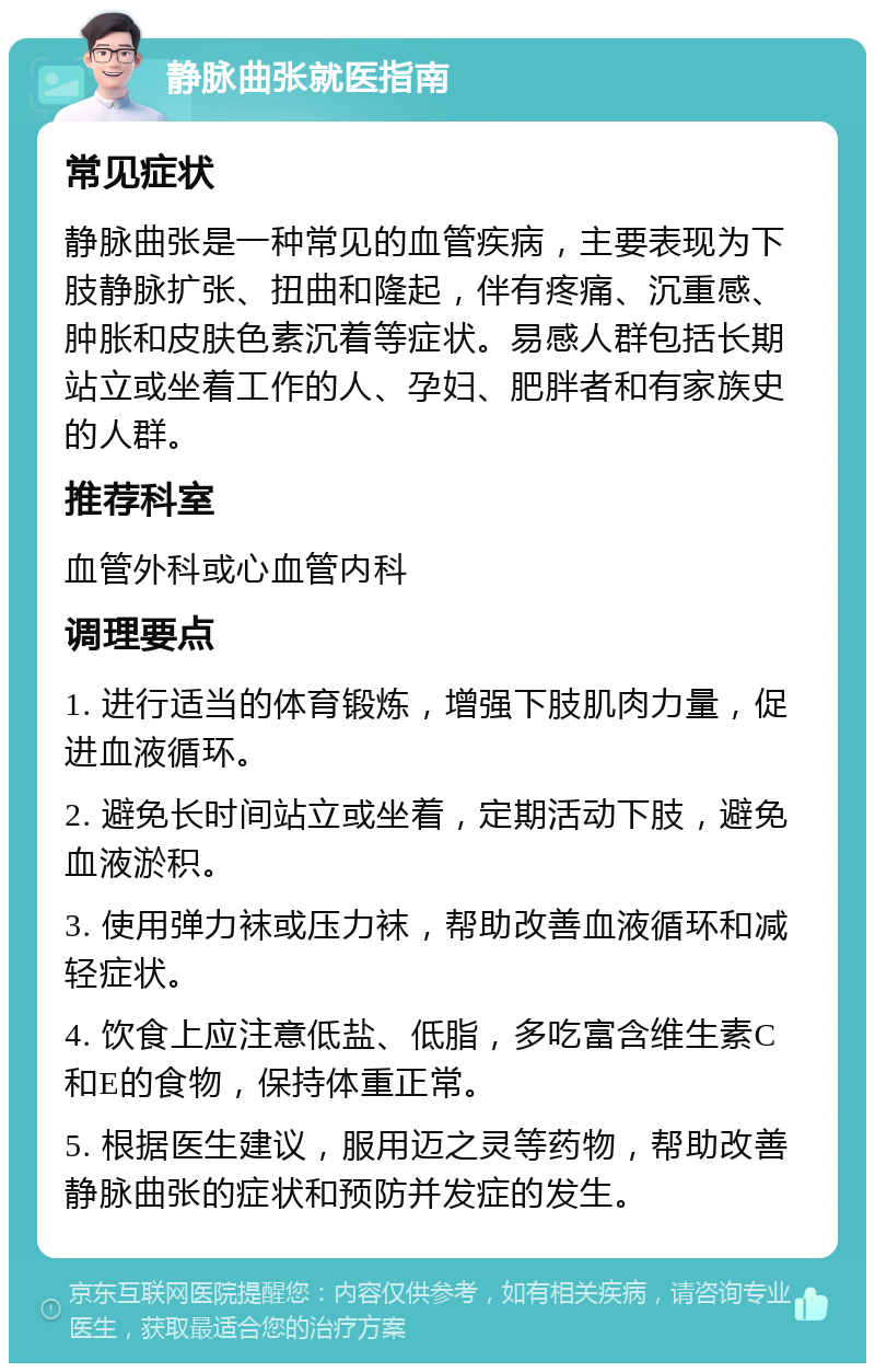 静脉曲张就医指南 常见症状 静脉曲张是一种常见的血管疾病，主要表现为下肢静脉扩张、扭曲和隆起，伴有疼痛、沉重感、肿胀和皮肤色素沉着等症状。易感人群包括长期站立或坐着工作的人、孕妇、肥胖者和有家族史的人群。 推荐科室 血管外科或心血管内科 调理要点 1. 进行适当的体育锻炼，增强下肢肌肉力量，促进血液循环。 2. 避免长时间站立或坐着，定期活动下肢，避免血液淤积。 3. 使用弹力袜或压力袜，帮助改善血液循环和减轻症状。 4. 饮食上应注意低盐、低脂，多吃富含维生素C和E的食物，保持体重正常。 5. 根据医生建议，服用迈之灵等药物，帮助改善静脉曲张的症状和预防并发症的发生。