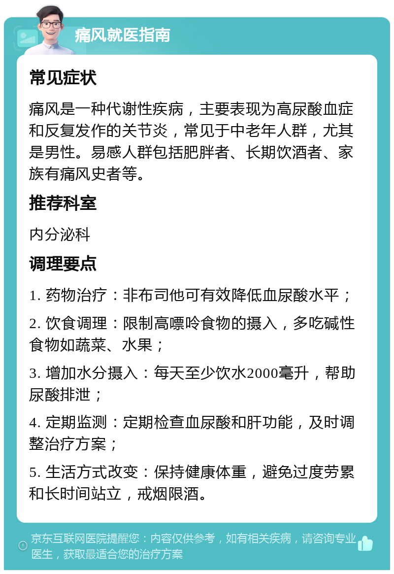 痛风就医指南 常见症状 痛风是一种代谢性疾病，主要表现为高尿酸血症和反复发作的关节炎，常见于中老年人群，尤其是男性。易感人群包括肥胖者、长期饮酒者、家族有痛风史者等。 推荐科室 内分泌科 调理要点 1. 药物治疗：非布司他可有效降低血尿酸水平； 2. 饮食调理：限制高嘌呤食物的摄入，多吃碱性食物如蔬菜、水果； 3. 增加水分摄入：每天至少饮水2000毫升，帮助尿酸排泄； 4. 定期监测：定期检查血尿酸和肝功能，及时调整治疗方案； 5. 生活方式改变：保持健康体重，避免过度劳累和长时间站立，戒烟限酒。