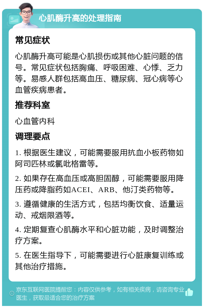 心肌酶升高的处理指南 常见症状 心肌酶升高可能是心肌损伤或其他心脏问题的信号。常见症状包括胸痛、呼吸困难、心悸、乏力等。易感人群包括高血压、糖尿病、冠心病等心血管疾病患者。 推荐科室 心血管内科 调理要点 1. 根据医生建议，可能需要服用抗血小板药物如阿司匹林或氯吡格雷等。 2. 如果存在高血压或高胆固醇，可能需要服用降压药或降脂药如ACEI、ARB、他汀类药物等。 3. 遵循健康的生活方式，包括均衡饮食、适量运动、戒烟限酒等。 4. 定期复查心肌酶水平和心脏功能，及时调整治疗方案。 5. 在医生指导下，可能需要进行心脏康复训练或其他治疗措施。