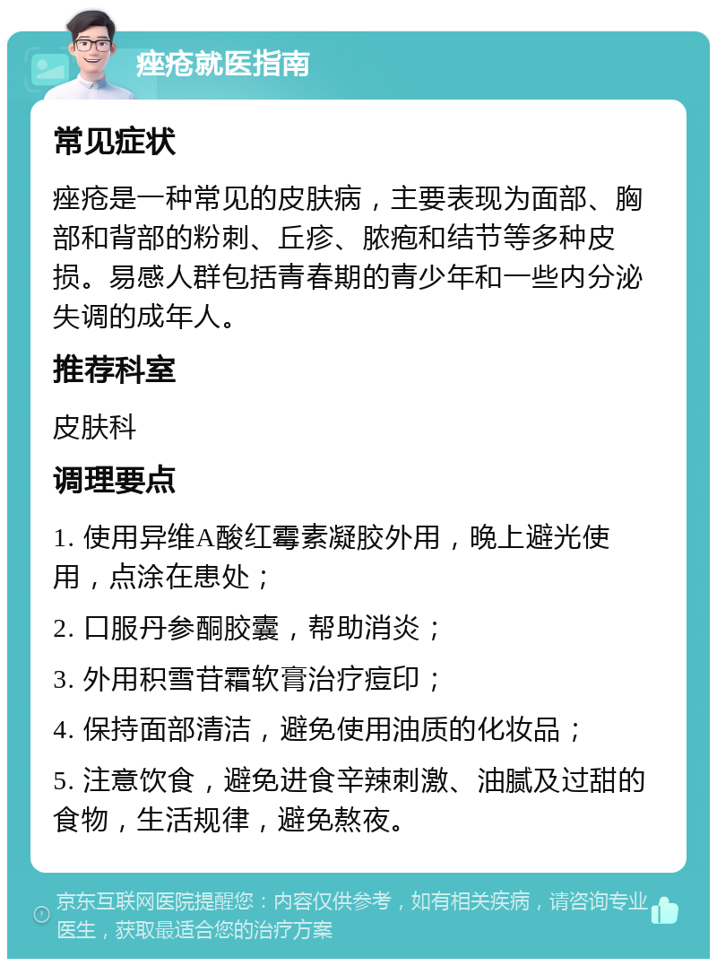 痤疮就医指南 常见症状 痤疮是一种常见的皮肤病，主要表现为面部、胸部和背部的粉刺、丘疹、脓疱和结节等多种皮损。易感人群包括青春期的青少年和一些内分泌失调的成年人。 推荐科室 皮肤科 调理要点 1. 使用异维A酸红霉素凝胶外用，晚上避光使用，点涂在患处； 2. 口服丹参酮胶囊，帮助消炎； 3. 外用积雪苷霜软膏治疗痘印； 4. 保持面部清洁，避免使用油质的化妆品； 5. 注意饮食，避免进食辛辣刺激、油腻及过甜的食物，生活规律，避免熬夜。