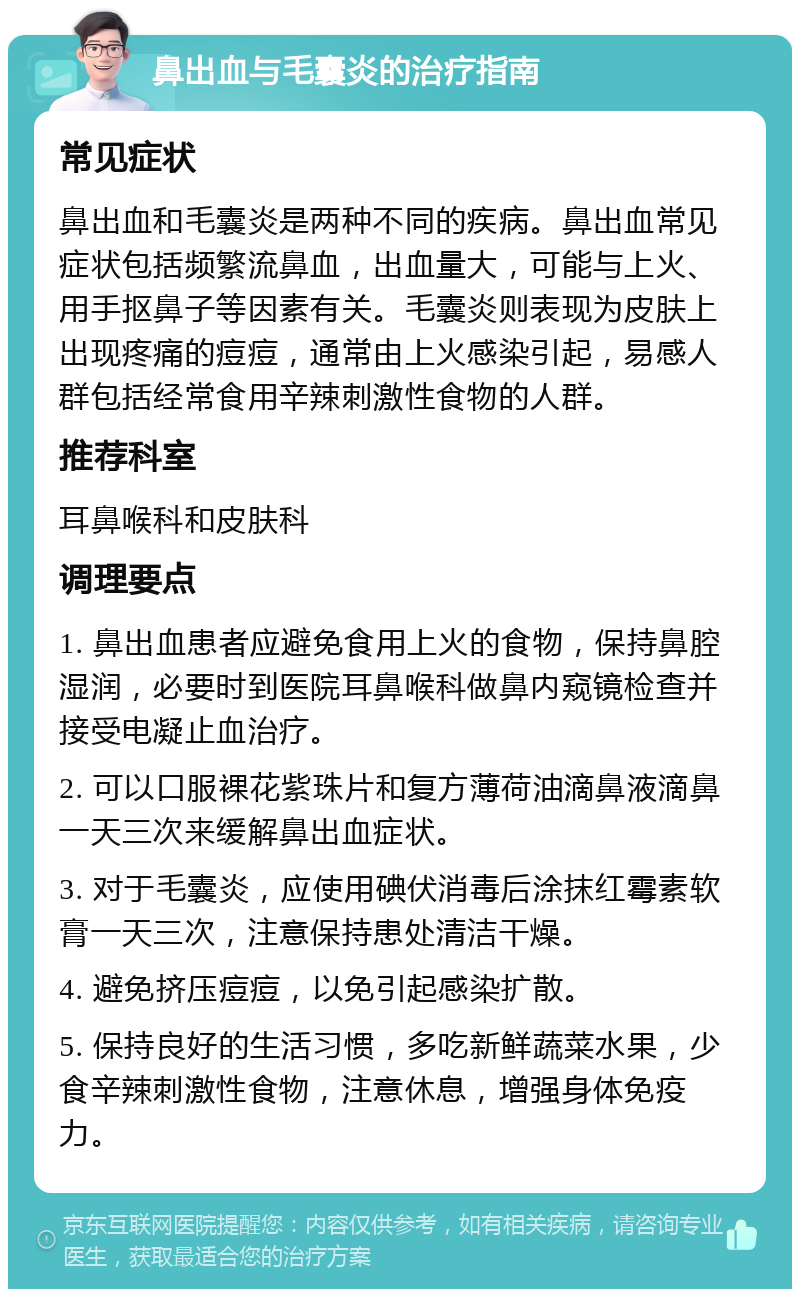 鼻出血与毛囊炎的治疗指南 常见症状 鼻出血和毛囊炎是两种不同的疾病。鼻出血常见症状包括频繁流鼻血，出血量大，可能与上火、用手抠鼻子等因素有关。毛囊炎则表现为皮肤上出现疼痛的痘痘，通常由上火感染引起，易感人群包括经常食用辛辣刺激性食物的人群。 推荐科室 耳鼻喉科和皮肤科 调理要点 1. 鼻出血患者应避免食用上火的食物，保持鼻腔湿润，必要时到医院耳鼻喉科做鼻内窥镜检查并接受电凝止血治疗。 2. 可以口服裸花紫珠片和复方薄荷油滴鼻液滴鼻一天三次来缓解鼻出血症状。 3. 对于毛囊炎，应使用碘伏消毒后涂抹红霉素软膏一天三次，注意保持患处清洁干燥。 4. 避免挤压痘痘，以免引起感染扩散。 5. 保持良好的生活习惯，多吃新鲜蔬菜水果，少食辛辣刺激性食物，注意休息，增强身体免疫力。