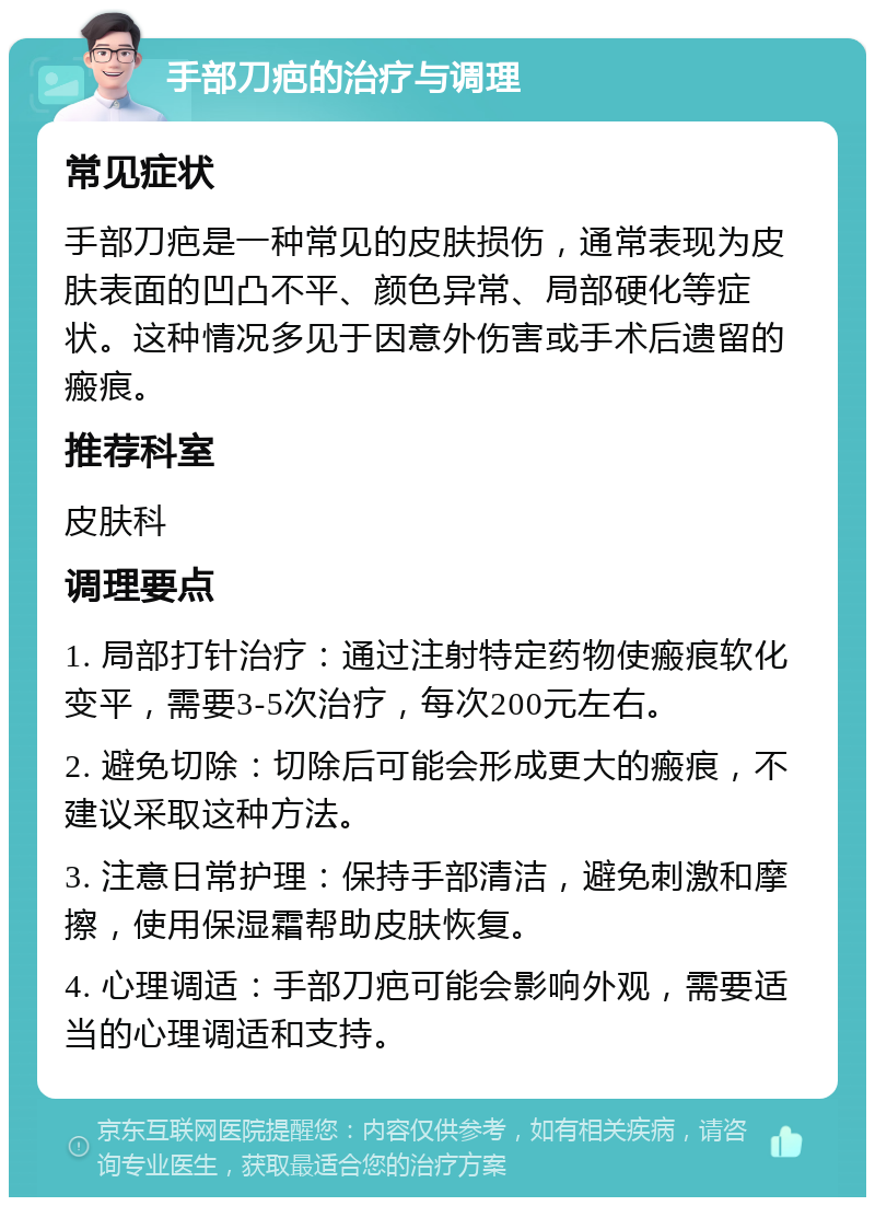 手部刀疤的治疗与调理 常见症状 手部刀疤是一种常见的皮肤损伤，通常表现为皮肤表面的凹凸不平、颜色异常、局部硬化等症状。这种情况多见于因意外伤害或手术后遗留的瘢痕。 推荐科室 皮肤科 调理要点 1. 局部打针治疗：通过注射特定药物使瘢痕软化变平，需要3-5次治疗，每次200元左右。 2. 避免切除：切除后可能会形成更大的瘢痕，不建议采取这种方法。 3. 注意日常护理：保持手部清洁，避免刺激和摩擦，使用保湿霜帮助皮肤恢复。 4. 心理调适：手部刀疤可能会影响外观，需要适当的心理调适和支持。