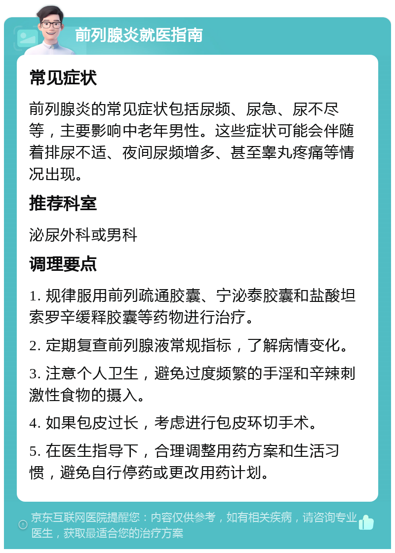 前列腺炎就医指南 常见症状 前列腺炎的常见症状包括尿频、尿急、尿不尽等，主要影响中老年男性。这些症状可能会伴随着排尿不适、夜间尿频增多、甚至睾丸疼痛等情况出现。 推荐科室 泌尿外科或男科 调理要点 1. 规律服用前列疏通胶囊、宁泌泰胶囊和盐酸坦索罗辛缓释胶囊等药物进行治疗。 2. 定期复查前列腺液常规指标，了解病情变化。 3. 注意个人卫生，避免过度频繁的手淫和辛辣刺激性食物的摄入。 4. 如果包皮过长，考虑进行包皮环切手术。 5. 在医生指导下，合理调整用药方案和生活习惯，避免自行停药或更改用药计划。