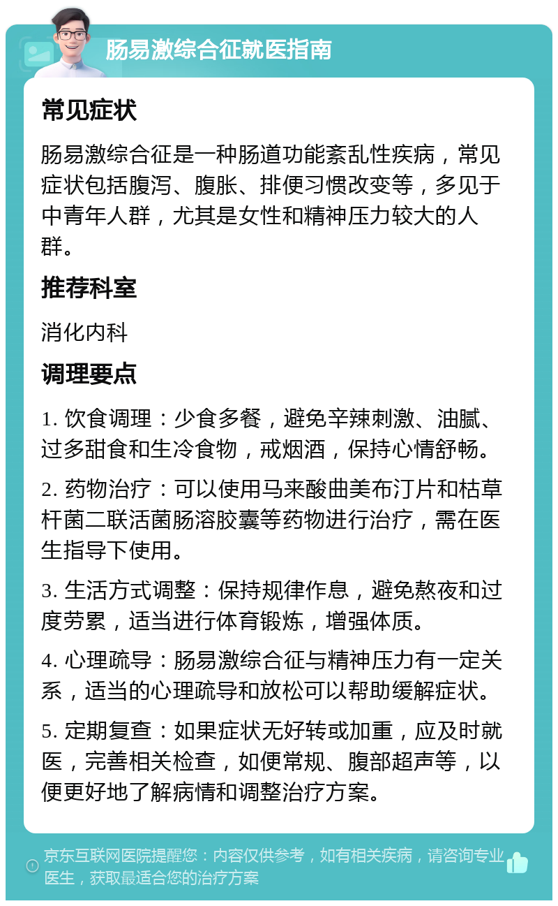 肠易激综合征就医指南 常见症状 肠易激综合征是一种肠道功能紊乱性疾病，常见症状包括腹泻、腹胀、排便习惯改变等，多见于中青年人群，尤其是女性和精神压力较大的人群。 推荐科室 消化内科 调理要点 1. 饮食调理：少食多餐，避免辛辣刺激、油腻、过多甜食和生冷食物，戒烟酒，保持心情舒畅。 2. 药物治疗：可以使用马来酸曲美布汀片和枯草杆菌二联活菌肠溶胶囊等药物进行治疗，需在医生指导下使用。 3. 生活方式调整：保持规律作息，避免熬夜和过度劳累，适当进行体育锻炼，增强体质。 4. 心理疏导：肠易激综合征与精神压力有一定关系，适当的心理疏导和放松可以帮助缓解症状。 5. 定期复查：如果症状无好转或加重，应及时就医，完善相关检查，如便常规、腹部超声等，以便更好地了解病情和调整治疗方案。