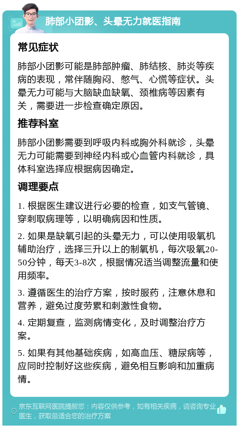 肺部小团影、头晕无力就医指南 常见症状 肺部小团影可能是肺部肿瘤、肺结核、肺炎等疾病的表现，常伴随胸闷、憋气、心慌等症状。头晕无力可能与大脑缺血缺氧、颈椎病等因素有关，需要进一步检查确定原因。 推荐科室 肺部小团影需要到呼吸内科或胸外科就诊，头晕无力可能需要到神经内科或心血管内科就诊，具体科室选择应根据病因确定。 调理要点 1. 根据医生建议进行必要的检查，如支气管镜、穿刺取病理等，以明确病因和性质。 2. 如果是缺氧引起的头晕无力，可以使用吸氧机辅助治疗，选择三升以上的制氧机，每次吸氧20-50分钟，每天3-8次，根据情况适当调整流量和使用频率。 3. 遵循医生的治疗方案，按时服药，注意休息和营养，避免过度劳累和刺激性食物。 4. 定期复查，监测病情变化，及时调整治疗方案。 5. 如果有其他基础疾病，如高血压、糖尿病等，应同时控制好这些疾病，避免相互影响和加重病情。