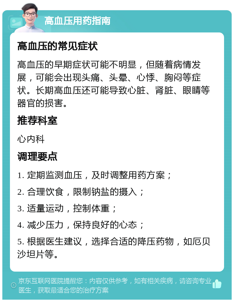 高血压用药指南 高血压的常见症状 高血压的早期症状可能不明显，但随着病情发展，可能会出现头痛、头晕、心悸、胸闷等症状。长期高血压还可能导致心脏、肾脏、眼睛等器官的损害。 推荐科室 心内科 调理要点 1. 定期监测血压，及时调整用药方案； 2. 合理饮食，限制钠盐的摄入； 3. 适量运动，控制体重； 4. 减少压力，保持良好的心态； 5. 根据医生建议，选择合适的降压药物，如厄贝沙坦片等。