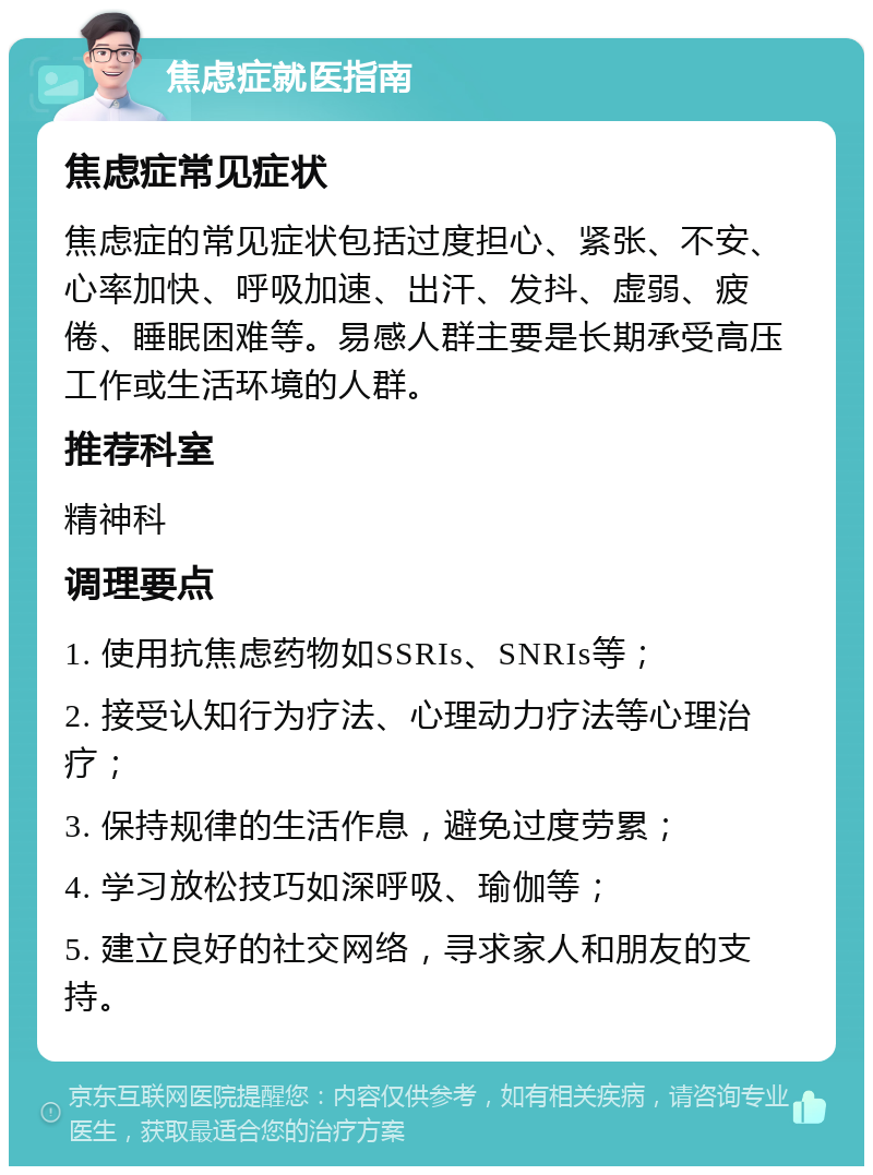 焦虑症就医指南 焦虑症常见症状 焦虑症的常见症状包括过度担心、紧张、不安、心率加快、呼吸加速、出汗、发抖、虚弱、疲倦、睡眠困难等。易感人群主要是长期承受高压工作或生活环境的人群。 推荐科室 精神科 调理要点 1. 使用抗焦虑药物如SSRIs、SNRIs等； 2. 接受认知行为疗法、心理动力疗法等心理治疗； 3. 保持规律的生活作息，避免过度劳累； 4. 学习放松技巧如深呼吸、瑜伽等； 5. 建立良好的社交网络，寻求家人和朋友的支持。