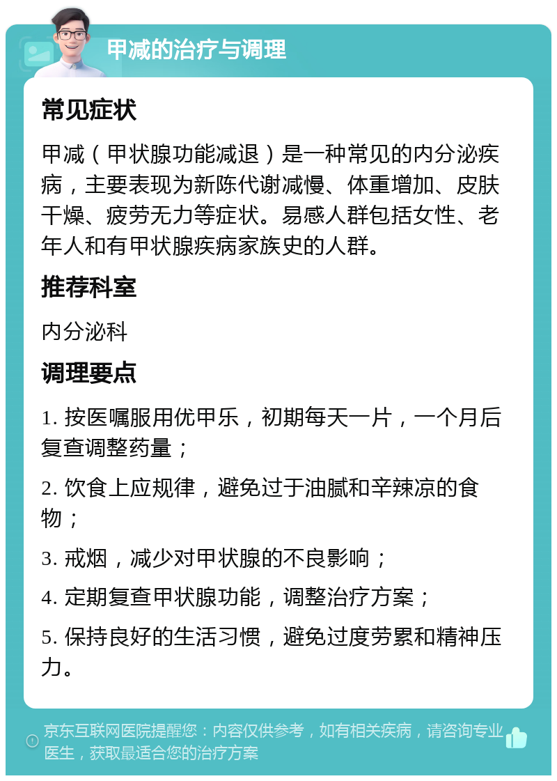 甲减的治疗与调理 常见症状 甲减（甲状腺功能减退）是一种常见的内分泌疾病，主要表现为新陈代谢减慢、体重增加、皮肤干燥、疲劳无力等症状。易感人群包括女性、老年人和有甲状腺疾病家族史的人群。 推荐科室 内分泌科 调理要点 1. 按医嘱服用优甲乐，初期每天一片，一个月后复查调整药量； 2. 饮食上应规律，避免过于油腻和辛辣凉的食物； 3. 戒烟，减少对甲状腺的不良影响； 4. 定期复查甲状腺功能，调整治疗方案； 5. 保持良好的生活习惯，避免过度劳累和精神压力。